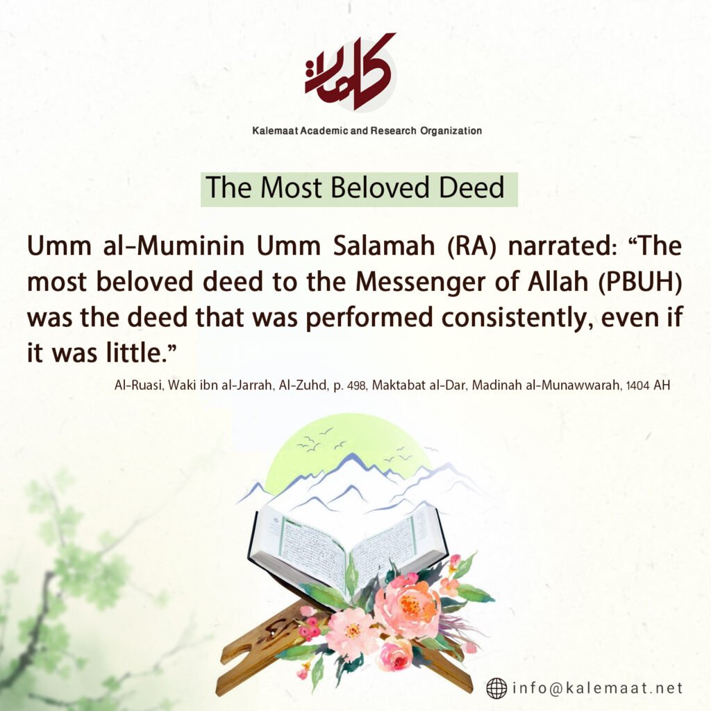 <h2>The Most Beloved Deed</h2><blockquote>
  Umm al-Muminin Umm Salamah (RA) narrated: “The most beloved deed to the Messenger of Allah (PBUH) was the deed that was performed consistently, even if it was little.”
  <cite>Al-Ruasi, Waki ibn al-Jarrah, Al-Zuhd, p. 498, Maktabat al-Dar, Madinah al-Munawwarah, 1404 AH</cite>
</blockquote>
<img src="1_1010.jpeg" alt="Quote graphic: The Most Beloved Deed, from Kalemaat Academic and Research Organization">